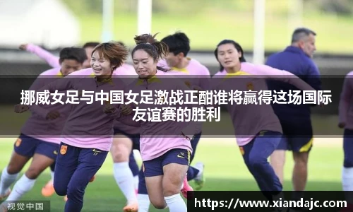 挪威女足与中国女足激战正酣谁将赢得这场国际友谊赛的胜利